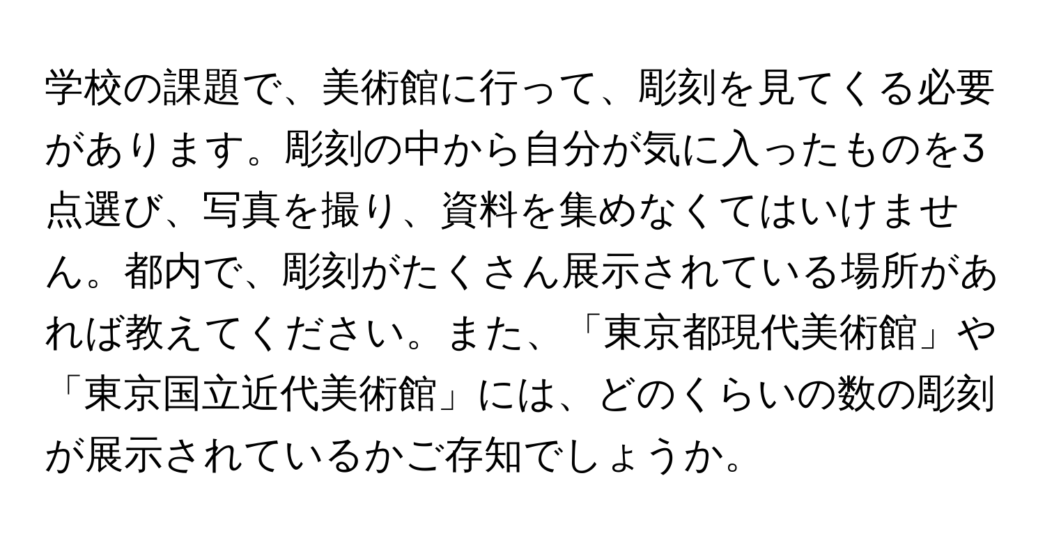 学校の課題で、美術館に行って、彫刻を見てくる必要があります。彫刻の中から自分が気に入ったものを3点選び、写真を撮り、資料を集めなくてはいけません。都内で、彫刻がたくさん展示されている場所があれば教えてください。また、「東京都現代美術館」や「東京国立近代美術館」には、どのくらいの数の彫刻が展示されているかご存知でしょうか。