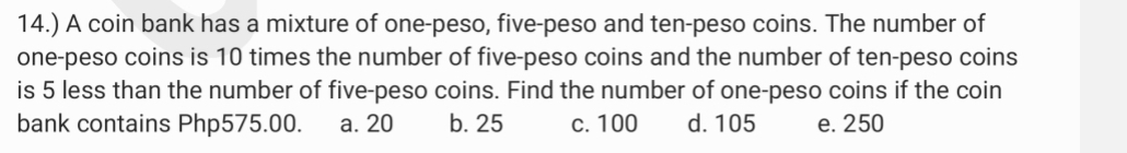 14.) A coin bank has a mixture of one-peso, five-peso and ten-peso coins. The number of
one-peso coins is 10 times the number of five-peso coins and the number of ten-peso coins
is 5 less than the number of five-peso coins. Find the number of one-peso coins if the coin
bank contains Php575.00. a. 20 b. 25 c. 100 d. 105 e. 250