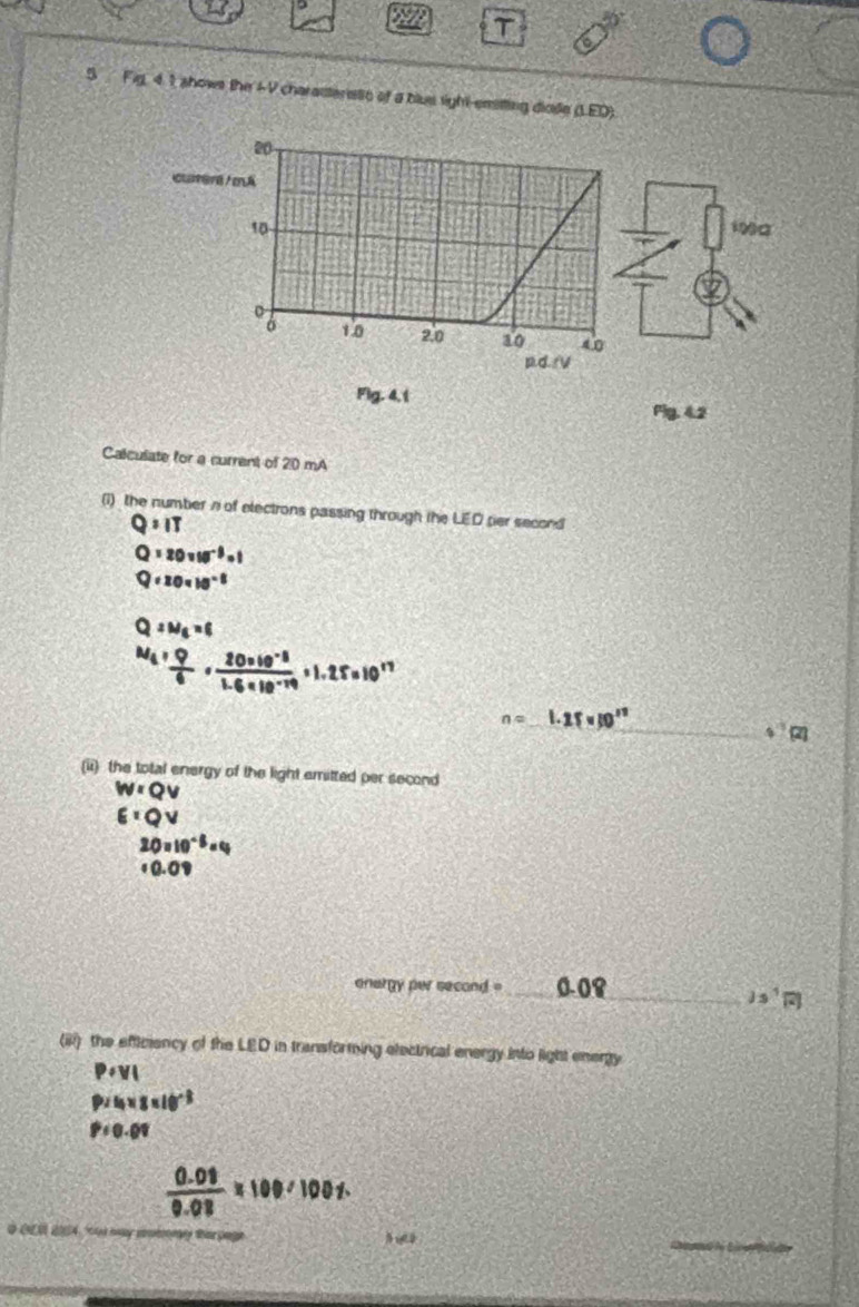 Fig, 4. 1 shows the 4 9 charasterets of a blus sight-emitting diode (L.ED). 
Calculate for a current of 20 mA 
(1) the number n of electrons passing through the LED per second
Q:IT
Q=20vw^(-3)=1
Q=20* 10^(-8)
Q:N_6=6
M_4+ Q/6 ·  (20* 10^(-8))/1.6* 10^(-19) * 1.25=10^(17)
n=
_ 47cm
(ii) the total energy of the light emitted per second
w=Qv
E:OV
20=10^(-5)=4
onargy per second _ 
2s^1boxed i 
(iii) the efficiency of the LED in transforming electrical energy into light energy
P+VI
P=I_0* 8* 10^(-8)
P=0.01
 (0.08)/0.08 * 100* 100%
_ 
O CEO 2004, may comtmy tar page
