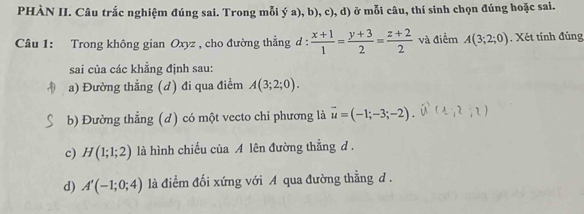 PHÀN II. Câu trắc nghiệm đúng sai. Trong mỗi ý a), b), c), d) ở mỗi câu, thí sinh chọn đúng hoặc sai.
Câu 1: Trong không gian Oxyz , cho đường thẳng d :  (x+1)/1 = (y+3)/2 = (z+2)/2  và điểm A(3;2;0). Xét tính đúng
sai của các khẳng định sau:
a) Đường thẳng (d) đi qua điểm A(3;2;0).
b) Đường thẳng (d) có một vecto chi phương là vector u=(-1;-3;-2)
c) H(1;1;2) là hình chiếu của A lên đường thẳng d.
d) A'(-1;0;4) là điểm đối xứng với A qua đường thẳng d .