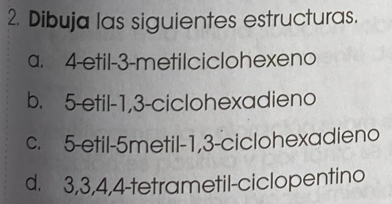 Dibuja las siguientes estructuras.
a. 4 -etil -3 -metilciclohexeno
b. 5 -etil -1, 3 -ciclohexadieno
c. 5 -etil -5metil -1, 3 -ciclohexadieno
d. 3, 3, 4, 4 -tetrametil-ciclopentino