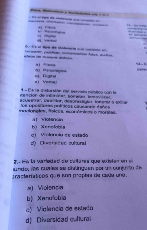 Edca, Neturatona y Soctedades pne 3í 5
Ée el tpe de vistencte que coudde =
menezer, cherajeer, mansesc coepen CSo mat
a) Fisica
a don
b) Psicológics a a
c) Digital
d) Verbal
0.- Es el tipo de violencia que consiste en
b
Compartir, publicar, comercializar fotos, sudios,
ídeos de manera dolosa.
a Física
14.- E
b) Psicológica perac
c) Digital
d) Verbal
1.- Es la distorsión del servicio público con la
Itención de intimidar, someter, inmovilizar,
ecuestrar, debilitar, desprestigiar, torturar o exiliar 1
los opositores políticos causando daños
mocionales, físicos, económicos o morales.
a) Violencia
b Xenofobia
c) Violencia de estado
d) Diversidad cultural
2.- Es la variedad de culturas que existen en el
lundo, las cuales se distinguen por un conjunto de
aracterísticas que son propias de cada una.
a)Violencia
b) Xenofobia
c) Violencia de estado
d) Diversidad cultural