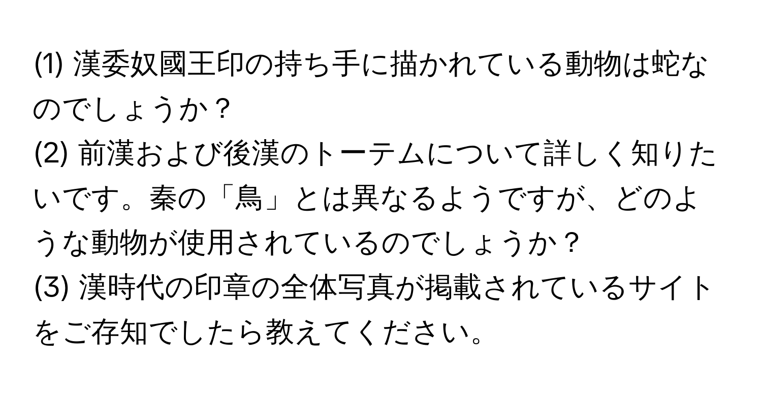 (1) 漢委奴國王印の持ち手に描かれている動物は蛇なのでしょうか？

(2) 前漢および後漢のトーテムについて詳しく知りたいです。秦の「鳥」とは異なるようですが、どのような動物が使用されているのでしょうか？

(3) 漢時代の印章の全体写真が掲載されているサイトをご存知でしたら教えてください。