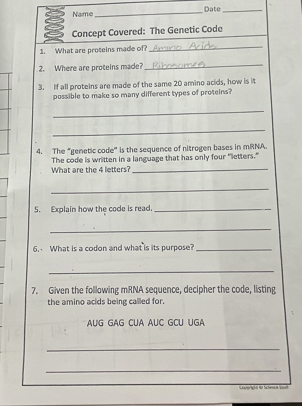 Date_ 
Name 
_ 
Concept Covered: The Genetic Code 
1. What are proteins made of? 
_ 
2. Where are proteins made?_ 
3. If all proteins are made of the same 20 amino acids, how is it 
possible to make so many different types of proteins? 
_ 
_ 
4. The “genetic code” is the sequence of nitrogen bases in mRNA. 
The code is written in a language that has only four “letters.” 
What are the 4 letters? 
_ 
_ 
5. Explain how the code is read._ 
_ 
6. What is a codon and what is its purpose?_ 
_ 
7. Given the following mRNA sequence, decipher the code, listing 
the amino acids being called for. 
AUG GAG CUA AUC GCU UGA 
_ 
_ 
Copyright @ Science Stun