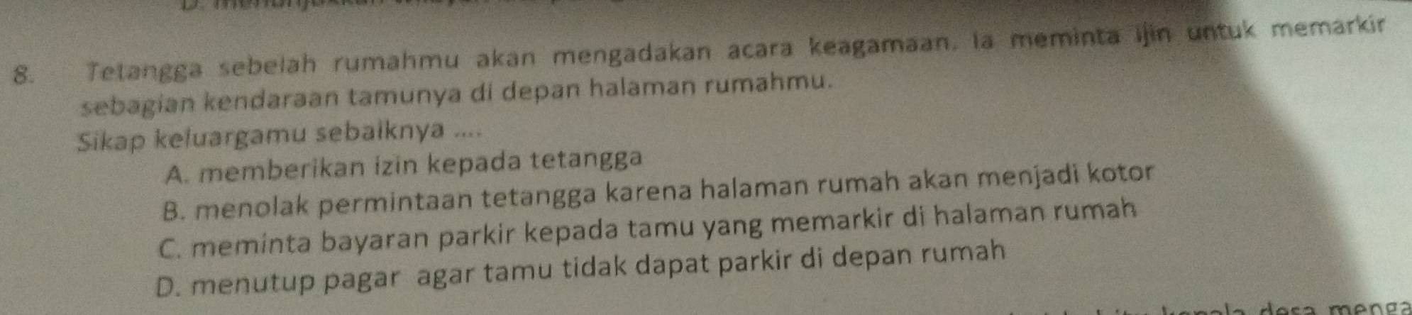 Tetangga sebelah rumahmu akan mengadakan acara keagamaan, la meminta ijin untuk memarkín
sebagian kendaraan tamunya di depan halaman rumahmu.
Sikap keluargamu sebalknya ....
A. memberikan izin kepada tetangga
B. menolak permintaan tetangga karena halaman rumah akan menjadi kotor
C. meminta bayaran parkir kepada tamu yang memarkir di halaman rumah
D. menutup pagar agar tamu tidak dapat parkir di depan rumah