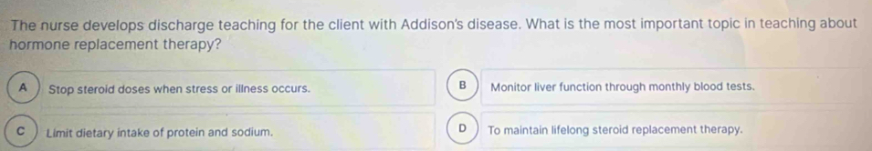 The nurse develops discharge teaching for the client with Addison's disease. What is the most important topic in teaching about
hormone replacement therapy?
B
A ) Stop steroid doses when stress or illness occurs. Monitor liver function through monthly blood tests.
C ) Limit dietary intake of protein and sodium. D) To maintain lifelong steroid replacement therapy.