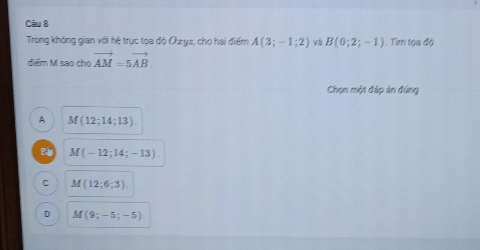 Trong không gian với hệ trục tọa độ Ozyz, cho hai điểm A(3;-1;2) và B(0;2;-1). Tim tọa độ
điểm M sao cho vector AM=5vector AB. 
Chọn một đáp án đứng
A M(12;14;13).
M(-12;14;-13).
C M(12;6;3).
D M(9;-5;-5).