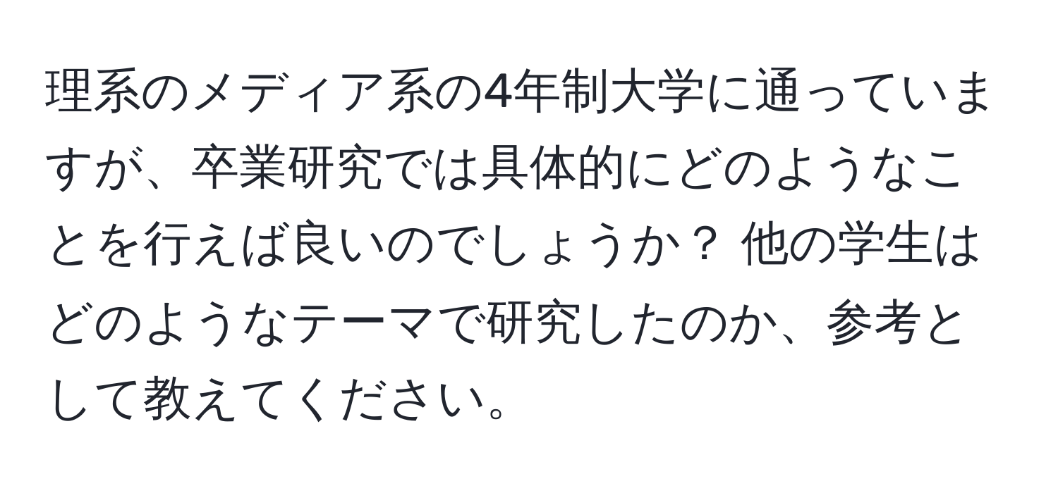 理系のメディア系の4年制大学に通っていますが、卒業研究では具体的にどのようなことを行えば良いのでしょうか？ 他の学生はどのようなテーマで研究したのか、参考として教えてください。