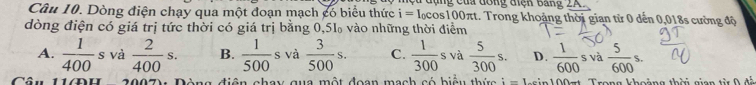 đụng của đông điệk Bảng 2K
Câu 10. Dòng điện chạy qua một đoạn mạch có biểu thức i=I ocos100πt. Trong khoảng thời gian từ 0 dến 0,018s cường độ
dòng điện có giá trị tức thời có giá trị bằng 0,51 vào những thời điểm
A.  1/400 s và  2/400 s. B.  1/500 s và  3/500 s. C.  1/300  s và  5/300 s. D.  1/600 sva 5/600 s. 
Câ u đòng điện chay qua một đoan mạch có biểu thức i=1...in1( 00πt Trong khoảng thời gian từ 0 đá