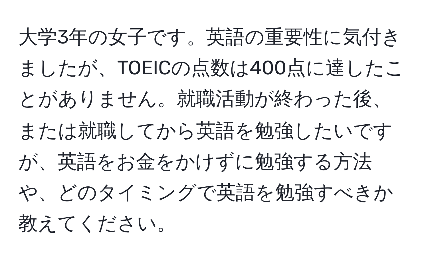 大学3年の女子です。英語の重要性に気付きましたが、TOEICの点数は400点に達したことがありません。就職活動が終わった後、または就職してから英語を勉強したいですが、英語をお金をかけずに勉強する方法や、どのタイミングで英語を勉強すべきか教えてください。