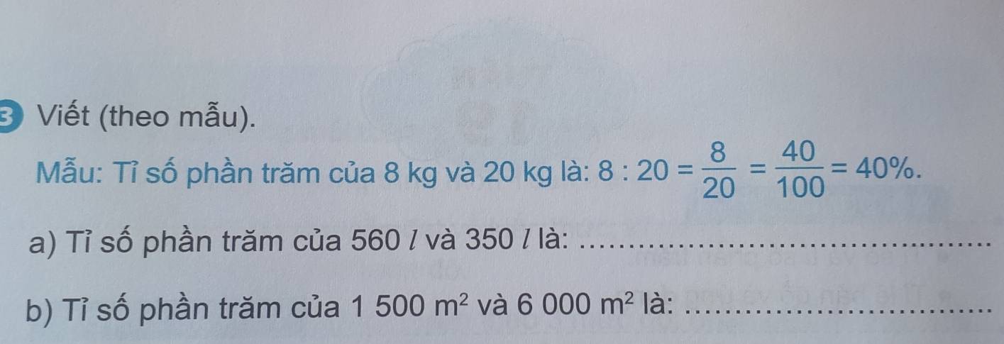 Viết (theo mẫu). 
Mẫu: Tỉ số phần trăm của 8 kg và 20 kg là: 8:20= 8/20 = 40/100 =40%. 
a) Tỉ số phần trăm của 560 / và 350 / là:_ 
b) Tỉ số phần trăm của 1500m^2 và 6000m^2 là:_