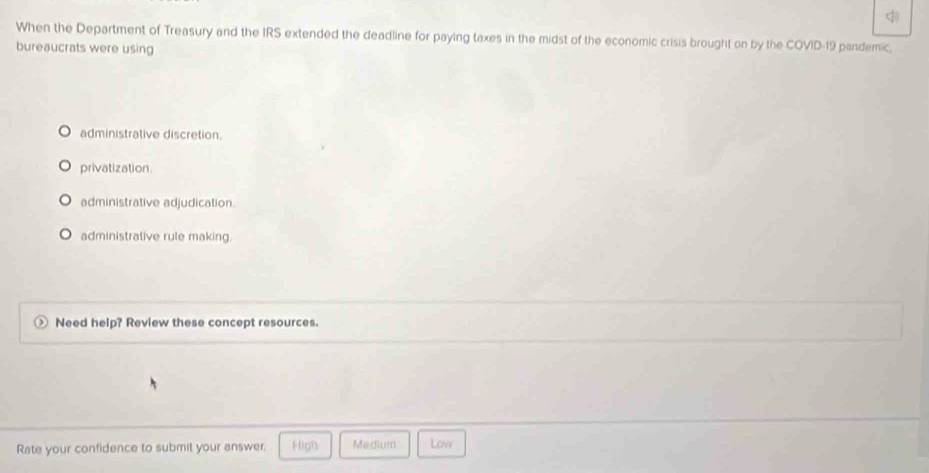 When the Department of Treasury and the IRS extended the deadline for paying taxes in the midst of the economic crisis brought on by the COVID-19 pandemic,
bureaucrats were using
administrative discretion.
privatization.
administrative adjudication.
administrative rule making.
Need help? Review these concept resources.
Rate your confidence to submit your answer. High Medium Low