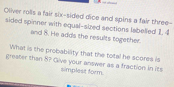 not allowed 
Oliver rolls a fair six-sided dice and spins a fair three- 
sided spinner with equal-sized sections labelled 1, 4
and 8. He adds the results together. 
What is the probability that the total he scores is 
greater than 8? Give your answer as a fraction in its 
simplest form. 
lge/c0dc9932-d524-4f48-b310-2f1b5