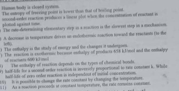 Human body is closed syster. 
The entropy of freezing point is lower than that of boiling point. 
second-order reaction produces a linear plot when the concentration of reactant is 
plotted against time. 
The rate-determining elementary step in a reaction is the slowest step in a mechanism. 
) A decrease in temperature drives an endothermic reaction toward the reactants (to the 
lef). 
) The enthalpy is the study of energy and the changes it undergoes. 
) The reaction is exothermic because enthalpy of products 658 kJ/mol and the enthalpy 
of reactants 600 kJ/mol
8) The enthalpy of reaction depends on the types of chemical bonds. 
9) half-life for a second order reaction is inversely proportional to rate constant k. While 
half-life of zero order reaction is independent of iitial concentration. 
10) It is possible to change the rate constant by changing the temperature. 
11) As a reaction proceeds at constant temperature, the rate remains constant.