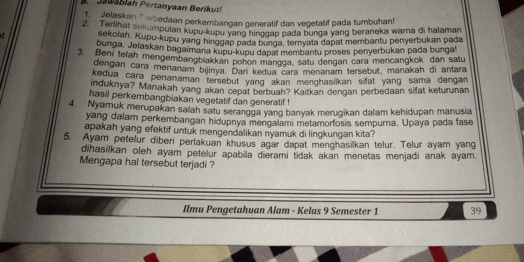 Jawablah Pertanyaan Berikut! 
1. Jelaskan Ferbedaan perkembangan generatif dan vegetatif pada tumbuhan! 
2. Terlihat sekumpulan kupu-kupu yang hinggap pada bunga yang beraneka warna di halaman 
it 
sekolah. Kupu-kupu yang hinggap pada bunga, ternyata dapat membantu penyerbukan pada 
bunga. Jelaskan bagaimana kupu-kupu dapat membantu proses penyerbukan pada bunga! 
3. Beni telah mengembangbiakkan pohon mangga, satu dengan cara mencangkok dan satu 
dengan cara menanam bijinya. Dari kedua cara menanam tersebut, manakah di antara 
kedua cara penanaman tersebut yang akan menghasilkan sifat yang sama dengan 
induknya? Manakah yang akan cepat berbuah? Kaitkan dengan perbedaan sifat keturunan 
hasil perkembangbiakan vegetatif dan generatif ! 
4. Nyamuk merupakan salah satu serangga yang banyak merugikan dalam kehidupan manusia 
yang dalam perkembangan hidupnya mengalami metamorfosis sempurna. Upaya pada fase 
apakah yang efektif untuk mengendalikan nyamuk di lingkungan kita? 
5. Ayam petelur diberi perlakuan khusus agar dapat menghasilkan telur. Telur ayam yang 
dihasilkan oleh ayam petelur apabila dierami tidak akan menetas menjadi anak ayam. 
Mengapa hal tersebut terjadi ? 
Ilmu Pengetahuan Alam - Kelas 9 Semester 1 39