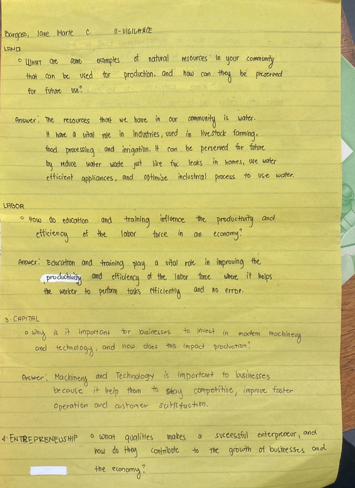 Bargaso, Jane Mare C. 1 -UI6LUACE 
LAND 
o WHAT are some examples of natural resorces in your community 
that can be used for production, and how can they be proserved 
for future use? 
Answer: The resources that we have in our community is water. 
H have a vital rore in industries, used in livestock farming, 
food processing and irrigation. I can be perserved for foture 
by reduce water waste just like fox leaks in homes, uee water 
efficient appliances, and optimize inclostrial process to use water. 
LFBOR 
. How do edocation and training influence the productivity and 
efficiency of the labor force in an economy? 
Answer: Edocation and training play a vital role in improving the 
prodactivity and efficiency of the labor torce where it helps 
the worker to perftorm tasks efficiently and no error. 
3. CAPITAL 
o wn is it important for basinesses to invest in modens machinery 
and technology, and how does this impact production? 
encarer, Machinery and Technology is important to basinesses 
because it help them to sday competitive, improve faster 
operation and costomer satisfuction. 
4 ENTEPRENEUSH what qualites makes a successful enterpreneor, and 
how do they contribote to the growth of businesses and 
the economy?