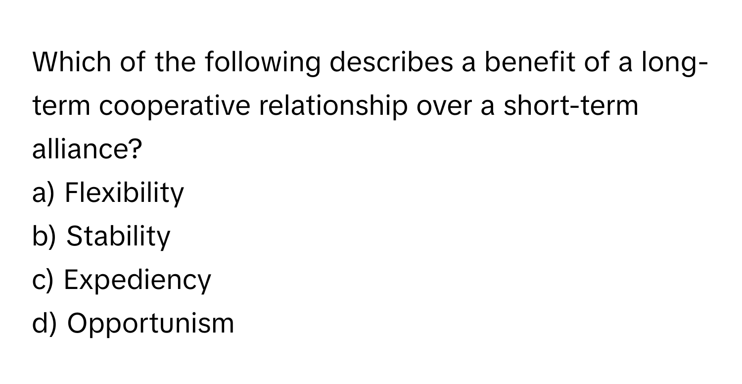 Which of the following describes a benefit of a long-term cooperative relationship over a short-term alliance?

a) Flexibility 
b) Stability 
c) Expediency 
d) Opportunism