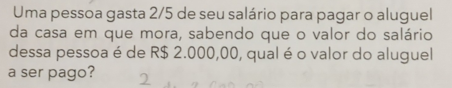 Uma pessoa gasta 2/5 de seu salário para pagar o aluguel 
da casa em que mora, sabendo que o valor do salário 
dessa pessoa é de R$ 2.000,00, qual é o valor do aluguel 
a ser pago?