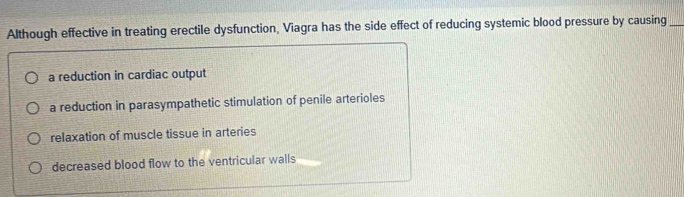 Although effective in treating erectile dysfunction, Viagra has the side effect of reducing systemic blood pressure by causing_
a reduction in cardiac output
a reduction in parasympathetic stimulation of penile arterioles
relaxation of muscle tissue in arteries
decreased blood flow to the ventricular walls