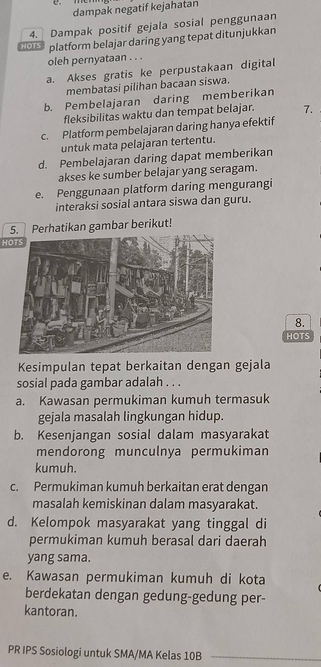 dampak negatif kejahatan
4. Dampak positif gejala sosial penggunaan
HOTS platform belajar daring yang tepat ditunjukkan
oleh pernyataan . . .
a. Akses gratis ke perpustakaan digital
membatasi pilihan bacaan siswa.
b. Pembelajaran daring memberikan
fleksibilitas waktu dan tempat belajar.
7.
c. Platform pembelajaran daring hanya efektif
untuk mata pelajaran tertentu.
d. Pembelajaran daring dapat memberikan
akses ke sumber belajar yang seragam.
e. Penggunaan platform daring mengurangi
interaksi sosial antara siswa dan guru.
5. Perhatikan gambar berikut!
HOTS
8.
HOTS
Kesimpulan tepat berkaitan dengan gejala
sosial pada gambar adalah . . .
a. Kawasan permukiman kumuh termasuk
gejala masalah lingkungan hidup.
b. Kesenjangan sosial dalam masyarakat
mendorong munculnya permukiman
kumuh.
c. Permukiman kumuh berkaitan erat dengan
masalah kemiskinan dalam masyarakat.
d. Kelompok masyarakat yang tinggal di
permukiman kumuh berasal dari daerah
yang sama.
e. Kawasan permukiman kumuh di kota
berdekatan dengan gedung-gedung per-
kantoran.
PR IPS Sosiologi untuk SMA/MA Kelas 10B