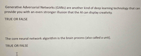 Generative Adversarial Networks (GANs) are another kind of deep learning technology that can
provide you with an even stronger illusion that the AI can display creativity.
TRUE OR FALSE
The core neural network algorithm is the brain process (also called a unit).
TRUE OR FALSE