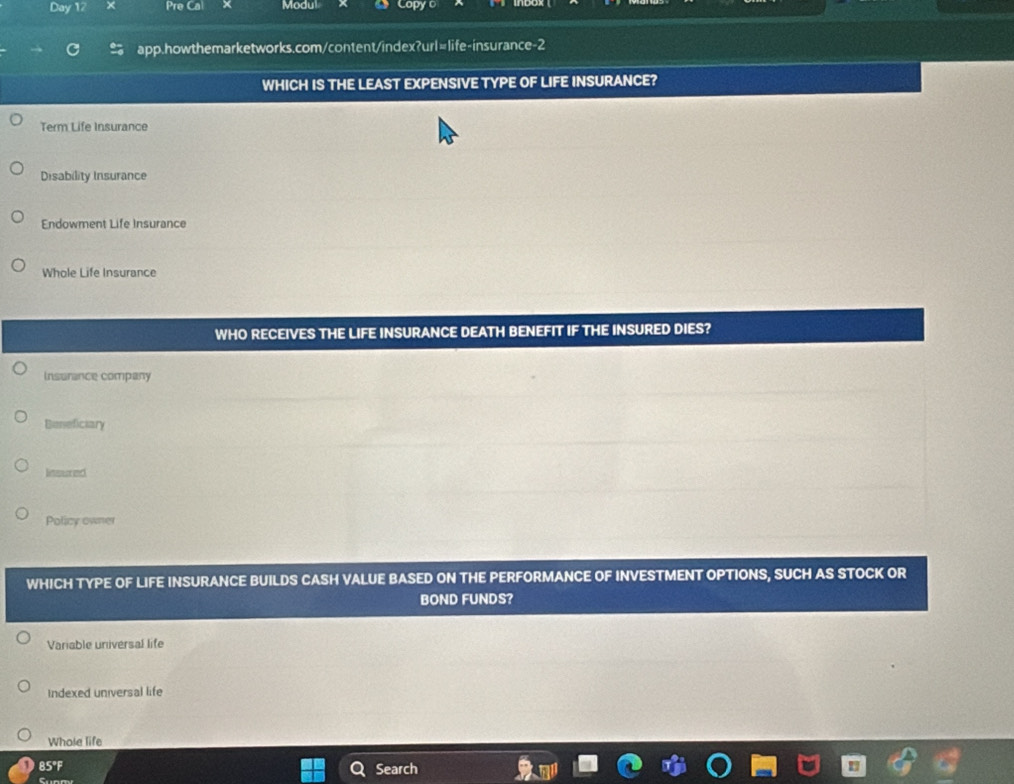 Day 12 Pre Ca Modul Capy o
app.howthemarketworks.com/content/index?url=life-insurance-2
WHICH IS THE LEAST EXPENSIVE TYPE OF LIFE INSURANCE?
Term Life Insurance
Disability Insurance
Endowment Life Insurance
Whole Life Insurance
WHO RECEIVES THE LIFE INSURANCE DEATH BENEFIT IF THE INSURED DIES?
Insurance company
Beneficiary
Iinsured
Policy owner
WHICH TYPE OF LIFE INSURANCE BUILDS CASH VALUE BASED ON THE PERFORMANCE OF INVESTMENT OPTIONS, SUCH AS STOCK OR
BOND FUNDS?
Variable universal life
Indexed universal life
Whole life
85°F Search