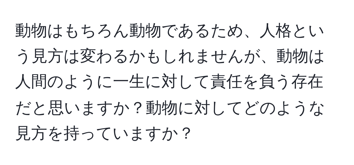 動物はもちろん動物であるため、人格という見方は変わるかもしれませんが、動物は人間のように一生に対して責任を負う存在だと思いますか？動物に対してどのような見方を持っていますか？