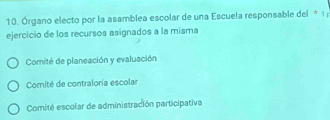 Órgano electo por la asamblea escolar de una Escuela responsable del * 1 p
ejercicio de los recursos asignados a la misma
Comité de planeación y evaluación
Comité de contraloría escolar
Comité escolar de administración participativa