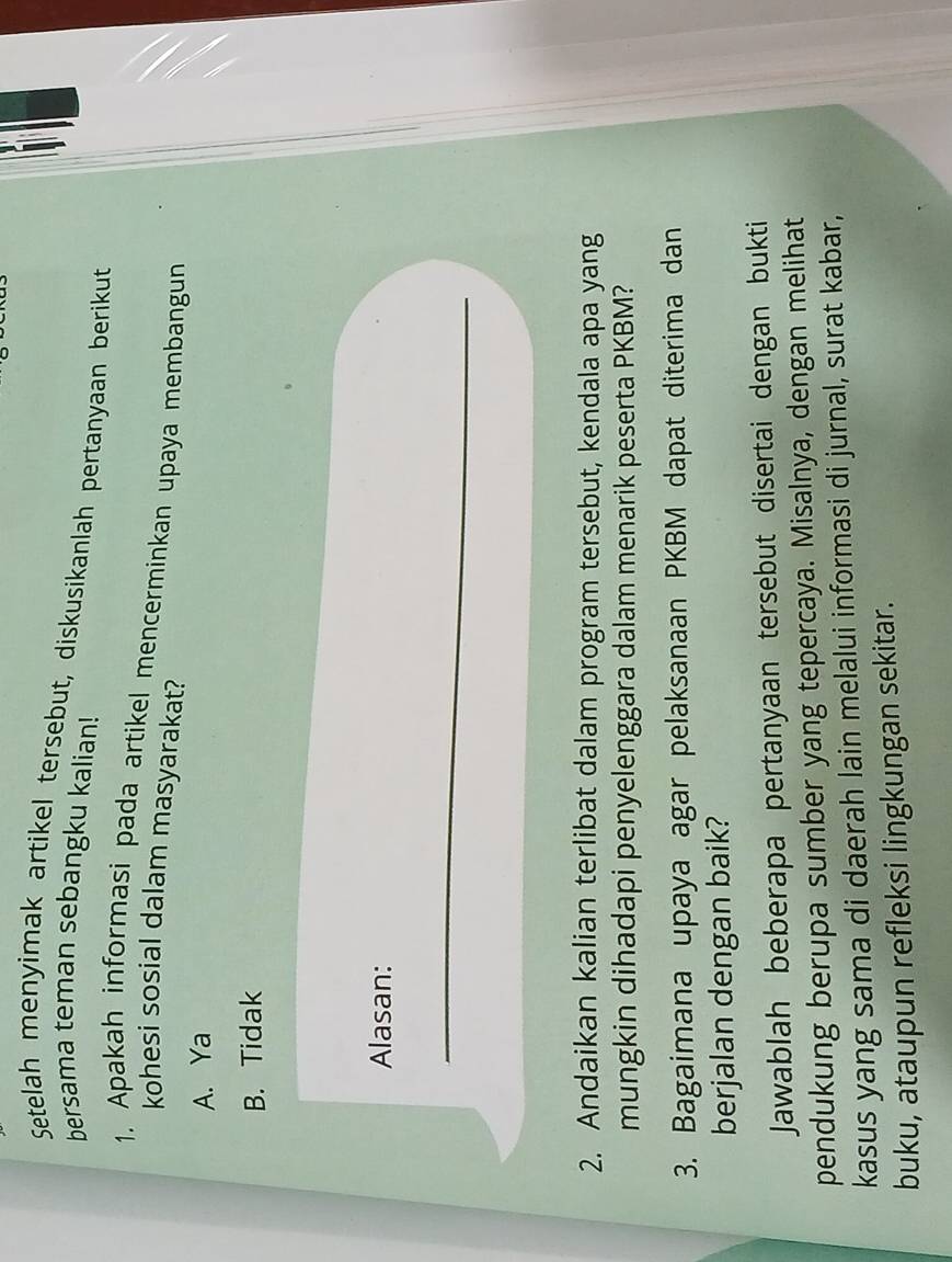 a
Setelah menyimak artikel tersebut, diskusikanlah pertanyaan berikut
bersama teman sebangku kalian!
1. Apakah informasi pada artikel mencerminkan upaya membangun
kohesi sosial dalam masyarakat?
A. Ya
B. Tidak
Alasan:
_
2. Andaikan kalian terlibat dalam program tersebut, kendala apa yang
mungkin dihadapi penyelenggara dalam menarik peserta PKBM?
3. Bagaimana upaya agar pelaksanaan PKBM dapat diterima dan
berjalan dengan baik?
Jawablah beberapa pertanyaan tersebut disertai dengan bukti
pendukung berupa sumber yang tepercaya. Misalnya, dengan melihat
kasus yang sama di daerah lain melalui informasi di jurnal, surat kabar,
buku, ataupun refleksi lingkungan sekitar.