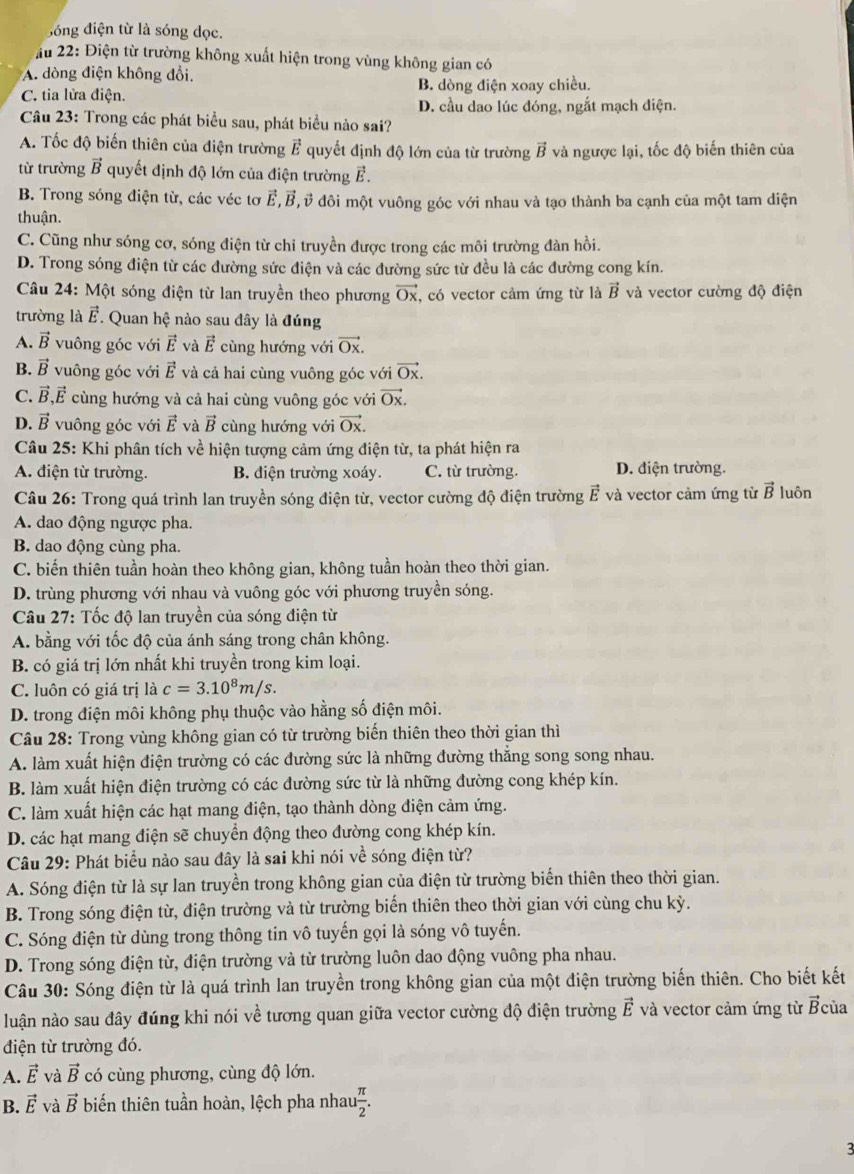 đóng điện từ là sóng dọc.
Ấu 22: Điện từ trường không xuất hiện trong vùng không gian có
A. dòng điện không đổi.
C. tia lửa điện. B. dòng điện xoay chiều.
D. cầu dao lúc đóng, ngắt mạch điện.
Câu 23: Trong các phát biểu sau, phát biểu nào sai?
A. Tốc độ biến thiên của điện trường vector E quyết định độ lớn của từ trường vector B và ngược lại, tốc độ biến thiên của
từ trường vector B quyết định độ lớn của điện trường vector E
B. Trong sóng điện từ, các véc tơ vector E,vector B Ở ở đôi một vuông góc với nhau và tạo thành ba cạnh của một tam diện
thuận.
C. Cũng như sóng cơ, sóng điện từ chỉ truyền được trong các môi trường đàn hồi.
D. Trong sóng điện từ các đường sức điện và các đường sức từ đều là các đường cong kín.
Câu 24: Một sóng điện từ lan truyền theo phương vector Ox , có vector cảm ứng từ là vector B và vector cường độ điện
trường là vector E. Quan hệ nào sau đây là đúng
A. vector B vuông góc với vector E và vector E cùng hướng với vector Ox.
B. vector B vuông góc với vector E và cả hai cùng vuông góc với vector Ox.
C. vector B,vector E cùng hướng và cả hai cùng vuông góc với vector Ox.
D. vector B vuông góc với vector E và vector B cùng hướng với vector Ox.
Câu 25: Khi phân tích về hiện tượng cảm ứng điện từ, ta phát hiện ra
A. điện từ trường. B. điện trường xoáy. C. từ trường. D. điện trường.
Câu 26: Trong quá trình lan truyền sóng điện từ, vector cường độ điện trường vector E và vector cảm ứng từ vector B luôn
A. dao động ngược pha.
B. dao động cùng pha.
C. biến thiên tuần hoàn theo không gian, không tuần hoàn theo thời gian.
D. trùng phương với nhau và vuông góc với phương truyền sóng.
Câu 27: Tốc độ lan truyền của sóng điện từ
A. bằng với tốc độ của ánh sáng trong chân không.
B. có giá trị lớn nhất khi truyền trong kim loại.
C. luôn có giá trị là c=3.10^8m/s.
D. trong điện môi không phụ thuộc vào hằng số điện môi.
Câu 28: Trong vùng không gian có từ trường biến thiên theo thời gian thì
A. làm xuất hiện điện trường có các đường sức là những đường thắng song song nhau.
B. làm xuất hiện điện trường có các đường sức từ là những đường cong khép kín.
C. làm xuất hiện các hạt mang điện, tạo thành dòng điện cảm ứng.
D. các hạt mang điện se chuyển động theo đường cong khép kín.
Câu 29: Phát biểu nào sau đây là sai khi nói về sóng điện từ?
A. Sóng điện từ là sự lan truyền trong không gian của điện từ trường biển thiên theo thời gian.
B. Trong sóng điện từ, điện trường và từ trường biến thiên theo thời gian với cùng chu kỳ.
C. Sóng điện từ dùng trong thông tin vô tuyến gọi là sóng vô tuyến.
D. Trong sóng điện từ, điện trường và từ trường luôn dao động vuông pha nhau.
Câu 30: Sóng điện từ là quá trình lan truyền trong không gian của một điện trường biến thiên. Cho biết kết
luận nào sau đây đúng khi nói về tương quan giữa vector cường độ điện trường vector E và vector cảm ứng từ vector B của
điện từ trường đó.
A. vector E và vector B có cùng phương, cùng độ lớn.
B. vector E và vector B biến thiên tuần hoàn, lệch pha nhau  π /2 .