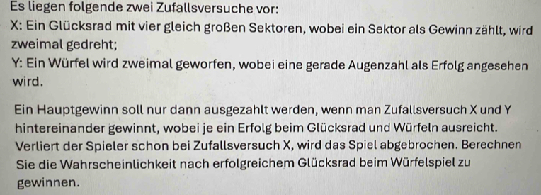 Es liegen folgende zwei Zufallsversuche vor: 
X: Ein Glücksrad mit vier gleich großen Sektoren, wobei ein Sektor als Gewinn zählt, wird 
zweimal gedreht; 
Y: Ein Würfel wird zweimal geworfen, wobei eine gerade Augenzahl als Erfolg angesehen 
wird. 
Ein Hauptgewinn soll nur dann ausgezahlt werden, wenn man Zufallsversuch X und Y
hintereinander gewinnt, wobei je ein Erfolg beim Glücksrad und Würfeln ausreicht. 
Verliert der Spieler schon bei Zufallsversuch X, wird das Spiel abgebrochen. Berechnen 
Sie die Wahrscheinlichkeit nach erfolgreichem Glücksrad beim Würfelspiel zu 
gewinnen.