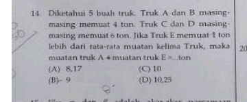 Diketahui 5 buah truk. Truk A dan B masing-
masing memuat 4 ton. Truk C dan D masing-
masing memuat 6 ton. Jika Truk E memuat 1 ton
lebih dari rata-rata muatan kelima Truk, maka 20
muatan truk A+ muatan truk E=...ton
(A) 8, 17 (C) 10
(B) - 9 (D) 10, 25