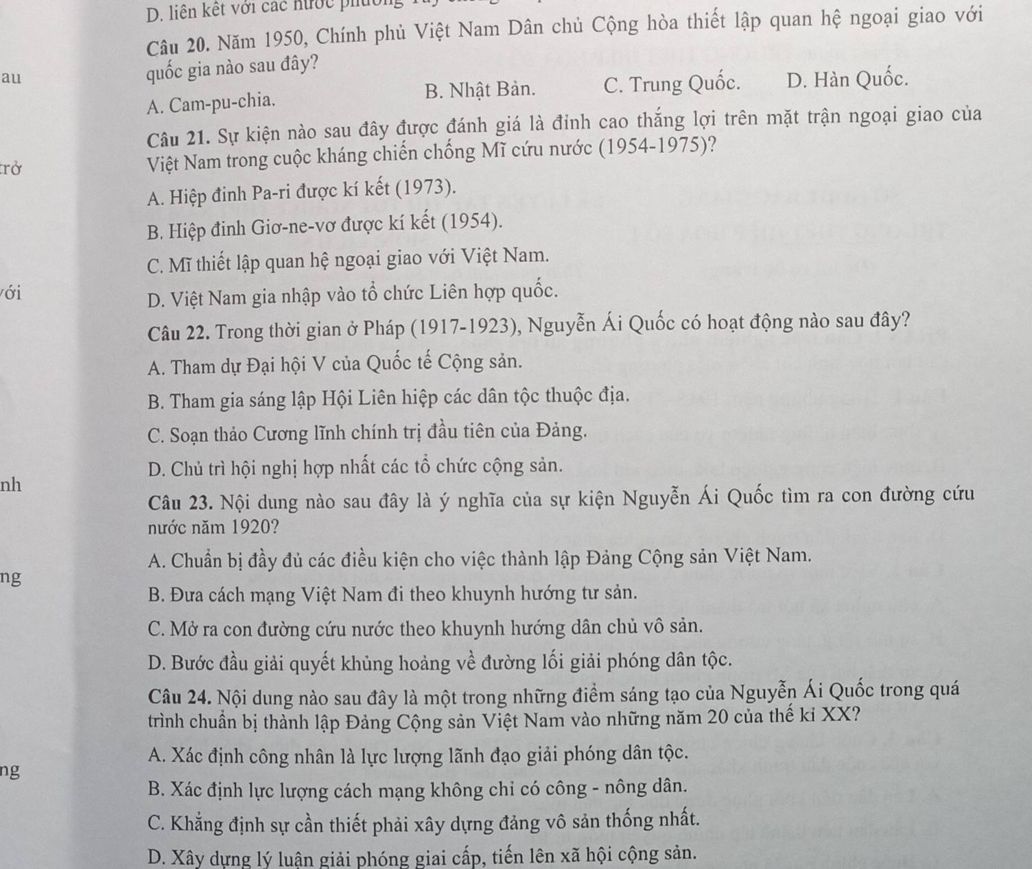 liên kết với các nước phuờn
Câu 20. Năm 1950, Chính phủ Việt Nam Dân chủ Cộng hòa thiết lập quan hệ ngoại giao với
au
quốc gia nào sau đây?
B. Nhật Bản. C. Trung Quốc. D. Hàn Quốc.
A. Cam-pu-chia.
Câu 21. Sự kiện nào sau đây được đánh giá là đỉnh cao thắng lợi trên mặt trận ngoại giao của
trở Việt Nam trong cuộc kháng chiến chống Mĩ cứu nước (1954-1975)?
A. Hiệp đinh Pa-ri được kí kết (1973).
B. Hiệp đinh Giơ-ne-vơ được kí kết (1954).
C. Mĩ thiết lập quan hệ ngoại giao với Việt Nam.
ới
D. Việt Nam gia nhập vào tổ chức Liên hợp quốc.
Câu 22. Trong thời gian ở Pháp (1917-1923), Nguyễn Ái Quốc có hoạt động nào sau đây?
A. Tham dự Đại hội V của Quốc tế Cộng sản.
B. Tham gia sáng lập Hội Liên hiệp các dân tộc thuộc địa.
C. Soạn thảo Cương lĩnh chính trị đầu tiên của Đảng.
D. Chủ trì hội nghị hợp nhất các tổ chức cộng sản.
nh
Câu 23. Nội dung nào sau đây là ý nghĩa của sự kiện Nguyễn Ái Quốc tìm ra con đường cứu
nước năm 1920?
A. Chuẩn bị đầy đủ các điều kiện cho việc thành lập Đảng Cộng sản Việt Nam.
ng
B. Đưa cách mạng Việt Nam đi theo khuynh hướng tư sản.
C. Mở ra con đường cứu nước theo khuynh hướng dân chủ vô sản.
D. Bước đầu giải quyết khủng hoảng về đường lối giải phóng dân tộc.
Câu 24. Nội dung nào sau đây là một trong những điểm sáng tạo của Nguyễn Ái Quốc trong quá
trình chuẩn bị thành lập Đảng Cộng sản Việt Nam vào những năm 20 của thế kỉ XX?
A. Xác định công nhân là lực lượng lãnh đạo giải phóng dân tộc.
ng
B. Xác định lực lượng cách mạng không chỉ có công - nông dân.
C. Khẳng định sự cần thiết phải xây dựng đảng vô sản thống nhất.
D. Xây dựng lý luận giải phóng giai cấp, tiến lên xã hội cộng sản.