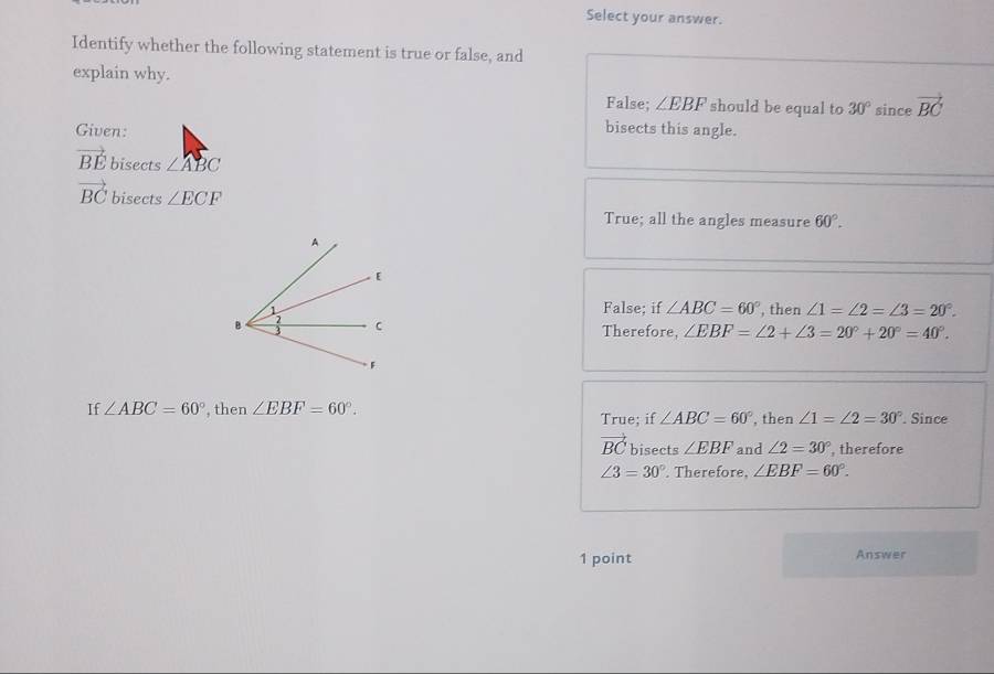 Select your answer.
Identify whether the following statement is true or false, and
explain why. since vector BC
False; ∠ EBF should be equal to 30°
Given: bisects this angle.
vector BE bisects ∠ ABC
vector BC bisects ∠ ECF
True; all the angles measure 60°.
False; if ∠ ABC=60°
, then ∠ 1=∠ 2=∠ 3=20°. 
Therefore, ∠ EBF=∠ 2+∠ 3=20°+20°=40°. 
If ∠ ABC=60° , then ∠ EBF=60°. True; if ∠ ABC=60° , then ∠ 1=∠ 2=30°. Since
vector BC bisects ∠ EBF and ∠ 2=30° , therefore
∠ 3=30°. Therefore, ∠ EBF=60°. 
1 point Answer