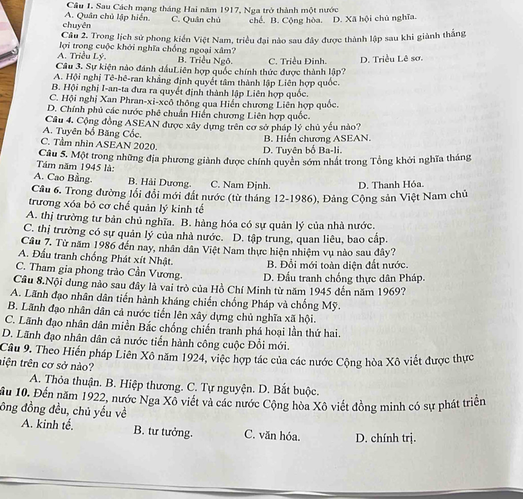 Sau Cách mạng tháng Hai năm 1917, Nga trở thành một nước
A. Quân chủ lập hiến. C. Quân chủ chế. B. Cộng hòa. D. Xã hội chủ nghĩa.
chuyên
Câu 2. Trong lịch sử phong kiến Việt Nam, triều đại nào sau đây được thành lập sau khi giành thắng
lợi trong cuộc khởi nghĩa chống ngoại xâm?
A. Triều Lý. B. Triều Ngô. C. Triều Đinh. D. Triều Lê sơ.
Câu 3. Sự kiện nào đánh dấuLiên hợp quốc chính thức được thành lập?
A. Hội nghị Tê-hê-ran khẳng định quyết tâm thành lập Liên hợp quốc.
B. Hội nghị I-an-ta đưa ra quyết định thành lập Liên hợp quốc.
C. Hội nghị Xan Phran-xi-xcô thông qua Hiến chương Liên hợp quốc.
D. Chính phủ các nước phê chuẩn Hiến chương Liên hợp quốc.
Câu 4. Cộng đồng ASEAN được xây dựng trên cơ sở pháp lý chủ yếu nào?
A. Tuyên bố Băng Cốc.
B. Hiến chương ASEAN.
C. Tầm nhìn ASEAN 2020.
D. Tuyên bố Ba-li.
Câu 5. Một trong những địa phương giành được chính quyền sớm nhất trong Tổng khởi nghĩa tháng
Tám năm 1945 là:
A. Cao Bằng. B. Hải Dương. C. Nam Định.
D. Thanh Hóa.
Câu 6. Trong đường lối đổi mới đất nước (từ tháng 12-1986), Đảng Cộng sản Việt Nam chủ
trương xóa bỏ cơ chế quản lý kinh tế
A. thị trường tư bản chủ nghĩa. B. hàng hóa có sự quản lý của nhà nước.
C. thị trường có sự quản lý của nhà nước. D. tập trung, quan liêu, bao cấp.
Câu 7. Từ năm 1986 đến nay, nhân dân Việt Nam thực hiện nhiệm vụ nào sau đây?
A. Đấu tranh chống Phát xít Nhật.
B. Đổi mới toàn diện đất nước.
C. Tham gia phong trào Cần Vương. D. Đấu tranh chống thực dân Pháp.
Câu 8.Nội dung nào sau đây là vai trò của Hồ Chí Minh từ năm 1945 đến năm 1969?
A. Lãnh đạo nhân dân tiến hành kháng chiến chống Pháp và chống Mỹ.
B. Lãnh đạo nhân dân cả nước tiến lên xây dựng chủ nghĩa xã hội.
C. Lãnh đạo nhân dân miền Bắc chống chiến tranh phá hoại lần thứ hai.
D. Lãnh đạo nhân dân cả nước tiến hành công cuộc Đổi mới.
Câu 9. Theo Hiến pháp Liên Xô năm 1924, việc hợp tác của các nước Cộng hòa Xô viết được thực
tiện trên cơ sở nào?
A. Thỏa thuận. B. Hiệp thương. C. Tự nguyện. D. Bắt buộc.
ầu 10. Đến năm 1922, nước Nga Xô viết và các nước Cộng hòa Xô viết đồng minh có sự phát triển
ông đồng đều, chủ yếu về
A. kinh tế. B. tư tưởng. C. văn hóa.
D. chính trị.