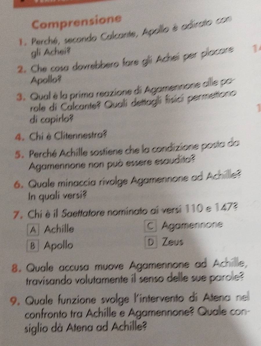 Comprensione
. Perché, secondo Calcante, Apoillo è adirato con
gli Achei?
2. Che cosa dovrebbero fare gli Acheí per placore 1
Apollo?
3. Qual è la prima reazione di Agamennone alle pa
role di Calcante? Quali dettagli fisici permetiono
1
di capirlo?
4. Chi è Clitennestra?
S. Perché Achille sostiene che la condizione posta da
Agamennone non può essere esaud to?
6. Quale minaccia rivolge Agamennone ad Achille?
In quali versi?
7. Chi èil Saettatore nominato ai versi 110 e 1473
AAchille C Agamennone
B ] Apollo D Zeus
8. Quale accusa muove Agamennone ad Achille,
travisando volutamente il senso delle sue parole?
9. Quale funzione svolge l'intervento di Atena ne
confronto tra Achille e Agamennone? Qualle con-
siglio dà Atena ad Achille?