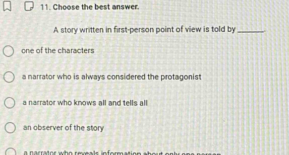 Choose the best answer.
A story written in first-person point of view is told by_
one of the characters
a narrator who is always considered the protagonist
a narrator who knows all and tells all
an observer of the story
a narrator who reveals inform ation a b o r