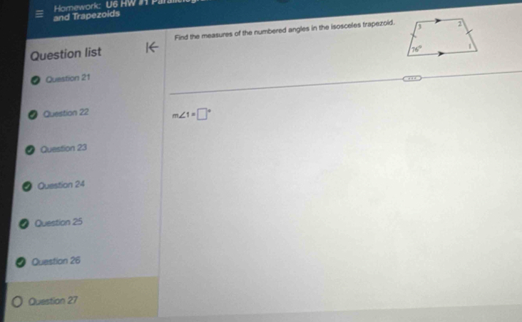 and Trapezoids  Homework: U6 HW # Pal
Find the measures of the numbered angles in the isosceles trapezoid.
Question list
Question 21
● Question 22
m∠ 1=□°
● Question 23
● Question 24
Question 25
Question 26
Question 27