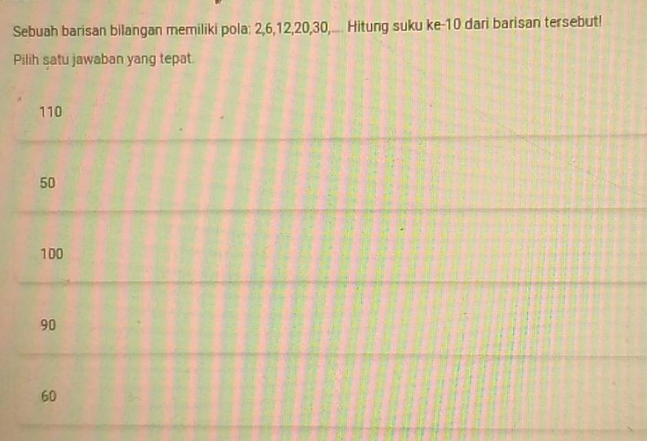 Sebuah barisan bilangan memiliki pola: 2, 6, 12, 20, 30,.... Hitung suku ke- 10 dari barisan tersebut!
Pilih satu jawaban yang tepat.
110
50
100
90
60