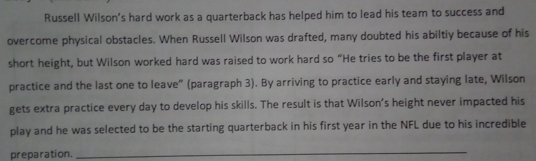 Russell Wilson's hard work as a quarterback has helped him to lead his team to success and 
overcome physical obstacles. When Russell Wilson was drafted, many doubted his abiltiy because of his 
short height, but Wilson worked hard was raised to work hard so “He tries to be the first player at 
practice and the last one to leave” (paragraph 3). By arriving to practice early and staying late, Wilson 
gets extra practice every day to develop his skills. The result is that Wilson’s height never impacted his 
play and he was selected to be the starting quarterback in his first year in the NFL due to his incredible 
preparation. 
_