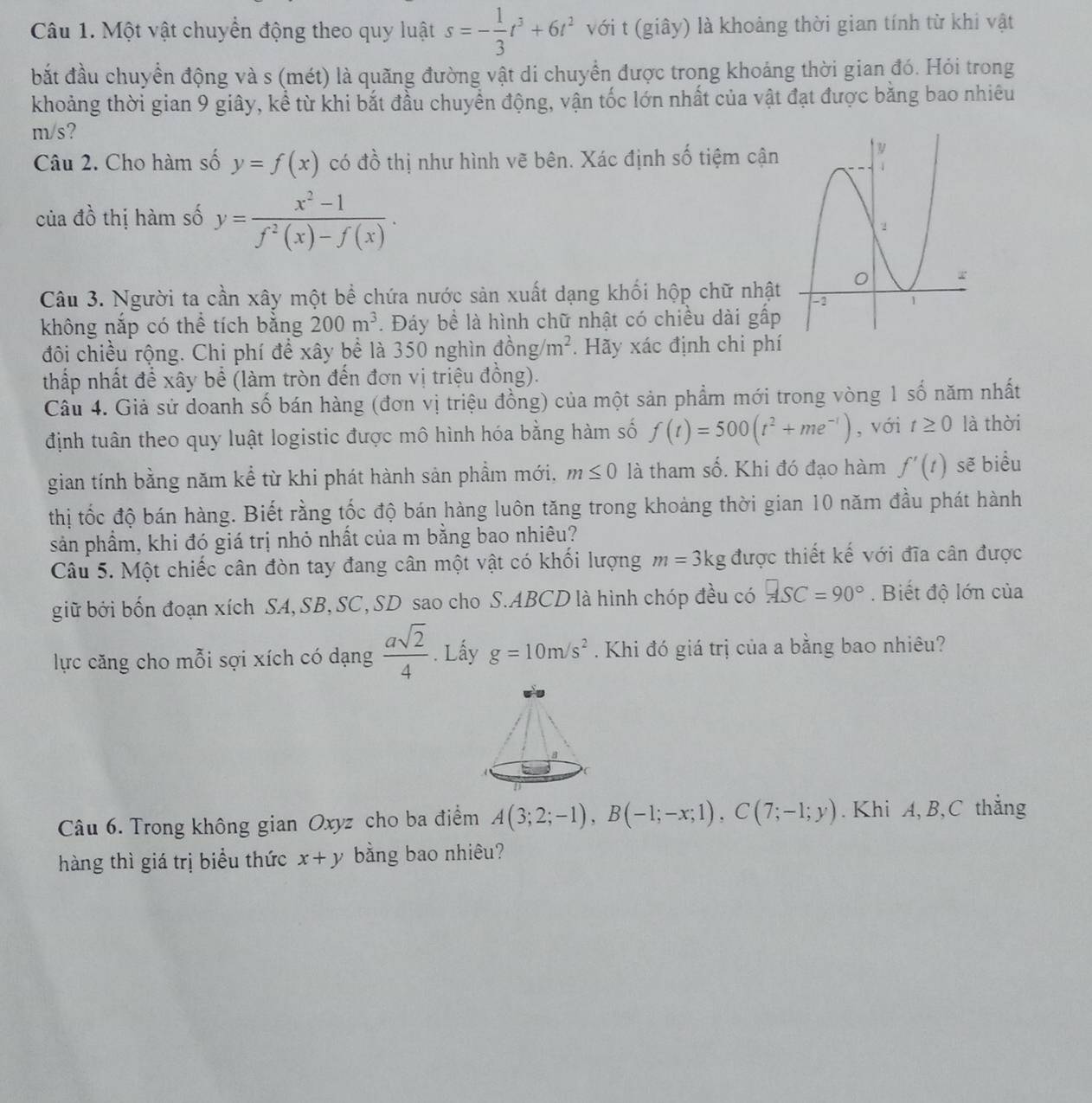 Một vật chuyển động theo quy luật s=- 1/3 t^3+6t^2 với t (giây) là khoảng thời gian tính từ khi vật
bắt đầu chuyển động và s (mét) là quãng đường vật di chuyển được trong khoảng thời gian đó. Hỏi trong
khoảng thời gian 9 giây, kể từ khi bắt đầu chuyển động, vận tốc lớn nhất của vật đạt được bằng bao nhiêu
m/s?
Câu 2. Cho hàm số y=f(x) có đồ thị như hình vẽ bên. Xác định số tiệm cận
của đồ thị hàm số y= (x^2-1)/f^2(x)-f(x) .
Câu 3. Người ta cần xây một bề chứa nước sản xuất dạng khối hộp chữ nhật
không nắp có thể tích bằng 200m^3. Đáy bề là hình chữ nhật có chiều dài gấp
đôi chiều rộng. Chi phí để xây bể là 350 nghìn dong/m^2. Hãy xác định chi phí
thấp nhất để xây bể (làm tròn đến đơn vị triệu đồng).
Câu 4. Giả sử doanh số bán hàng (đơn vị triệu đồng) của một sản phẩm mới trong vòng 1 số năm nhất
định tuân theo quy luật logistic được mô hình hóa bằng hàm số f(t)=500(t^2+me^(-t)) , với t≥ 0 là thời
gian tính bằng năm kể từ khi phát hành sản phầm mới, m≤ 0 là tham số. Khi đó đạo hàm f'(t) sẽ biểu
thị tốc độ bán hàng. Biết rằng tốc độ bán hàng luôn tăng trong khoảng thời gian 10 năm đầu phát hành
sản phầm, khi đó giá trị nhỏ nhất của m bằng bao nhiêu?
Câu 5. Một chiếc cân đòn tay đang cân một vật có khổi lượng m=3kg được thiết kế với đĩa cân được
giữ bởi bốn đoạn xích SA, SB, SC, SD sao cho S.ABCD là hình chóp đều có ASC=90°. Biết độ lớn của
lực căng cho mỗi sợi xích có dạng  asqrt(2)/4 . Lấy g=10m/s^2. Khi đó giá trị của a bằng bao nhiêu?
Câu 6. Trong không gian Oxyz cho ba điểm A(3;2;-1),B(-1;-x;1),C(7;-1;y).  Khi A, B,C thắng
hàng thì giá trị biểu thức x+y bằng bao nhiêu?