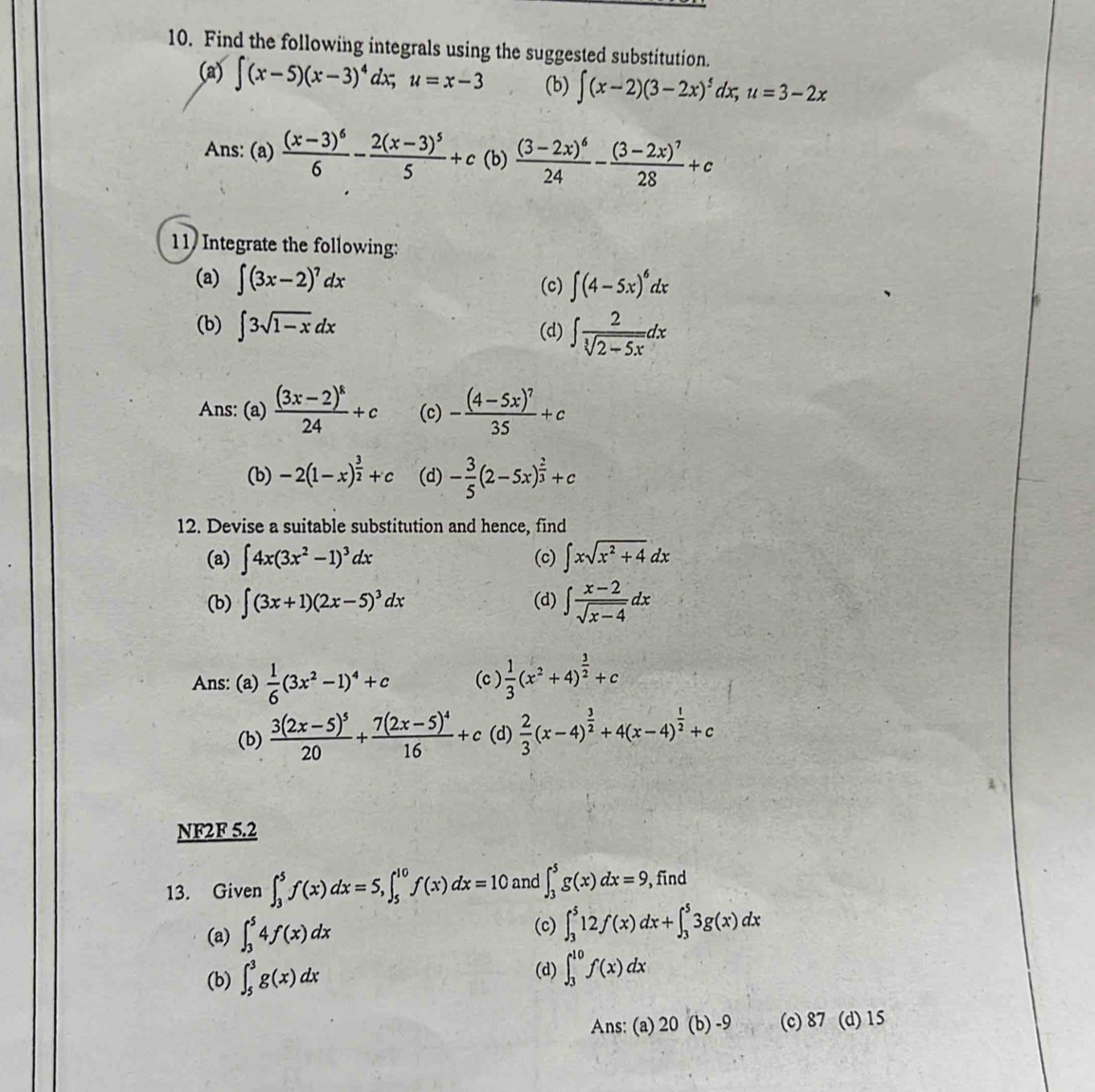 Find the following integrals using the suggested substitution.
(a) ∈t (x-5)(x-3)^4dx;u=x-3 (b) ∈t (x-2)(3-2x)^5dx;u=3-2x
Ans: (a) frac (x-3)^66-frac 2(x-3)^55+c (b) frac (3-2x)^624-frac (3-2x)^728+c
11 Integrate the following:
(a) ∈t (3x-2)^7dx (c) ∈t (4-5x)^6dx
(b) ∈t 3sqrt(1-x)dx (d) ∈t  2/sqrt[3](2-5x) dx
Ans: (a) frac (3x-2)^k24+c (c) -frac (4-5x)^735+c
(b) -2(1-x)^ 3/2 +c (d) - 3/5 (2-5x)^ 2/3 +c
12. Devise a suitable substitution and hence, find
(a) ∈t 4x(3x^2-1)^3dx (c) ∈t xsqrt(x^2+4)dx
(b) ∈t (3x+1)(2x-5)^3dx (d) ∈t  (x-2)/sqrt(x-4) dx
Ans: (a)  1/6 (3x^2-1)^4+c (c )  1/3 (x^2+4)^ 3/2 +c
(b) frac 3(2x-5)^520+frac 7(2x-5)^416+c (d)  2/3 (x-4)^ 3/2 +4(x-4)^ 1/2 +c
NF2F 5.2
13. Given ∈t _3^5f(x)dx=5,∈t _5^(10)f(x)dx=10 and ∈t _3^5g(x)dx=9 , find
(a) ∈t _3^54f(x)dx
(c) ∈t _3^512f(x)dx+∈t _3^53g(x)dx
(d)
(b) ∈t _5^3g(x)dx ∈t _3^(10)f(x)dx
Ans: (a) 20(b)-9 (c) 87 (d) 15