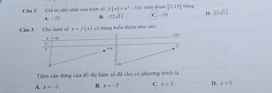 Giá trị nhỏ nhất của hàm số f(x)=x^3-33x trên đoạn [2;19] bằng
A. -72 . C. -58 . D. 22sqrt(11).
B. -22sqrt(11).
Câu 3. Cho hàm số y=f(x) có bảng biến thiên như sau:
Tệm cận đứng của dhat o thị hàm số đã cho có phương trình là
A. x=-1.
B. x=-3.
C. x=3. D. x=1.