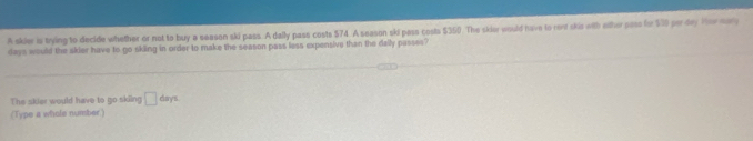 A skier is trying to decide whether or not to buy a season ski pass. A dally pass costs $74. A season ski pass costs $350). The skior would have to ront skie with ether pass for $50 per day Her man
days would the skier have to go skiing in order to make the season pass less expensive than the dally passes? 
The skier would have to go skiing □ days
(Type a whole number.)