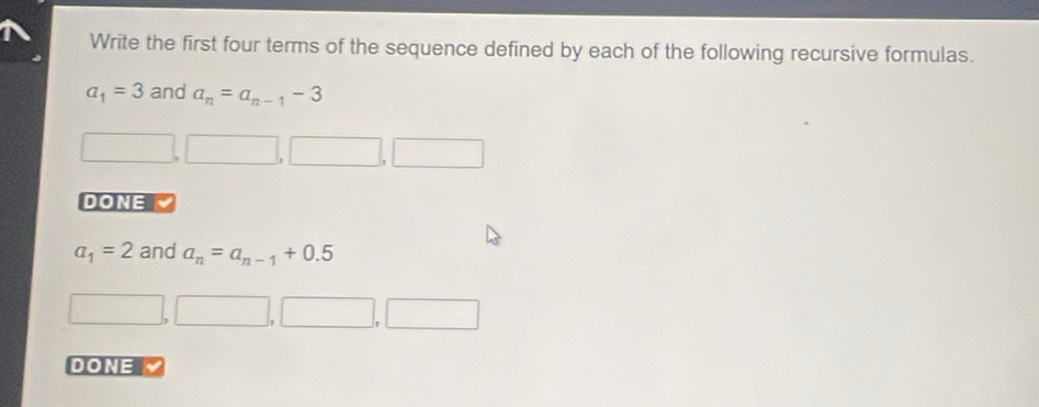 Write the first four terms of the sequence defined by each of the following recursive formulas.
a_1=3 and a_n=a_n-1-3
DONE 、
a_1=2 and a_n=a_n-1+0.5
DONE