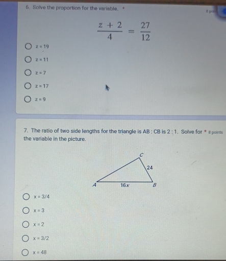 Solve the proportion for the variable.* 8 poi
 (z+2)/4 = 27/12 
z=19
z=11
z=7
z=17
z=9
7. The ratio of two side lengths for the triangle is AB:CB is 2:1. Solve for * 8 points
the variable in the picture.
x=3/4
x=3
x=2
x=3/2
x=48