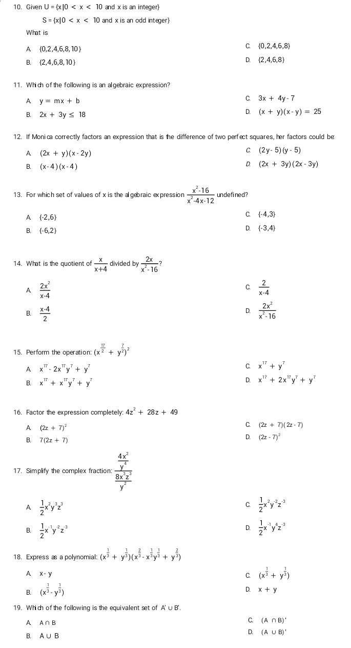 Given U= x|0 and x is an integer
S= x|0 and x is an odd integer)
What is
1  0,2,4,6,8,10
C.  0,2,4,6,8
B.  2,4,6,8,10
D.  2,4,6,8
11. Which of the following is an algebraic expression?
A y=mx+b
C. 3x+4y-7
B. 2x+3y≤ 18
D. (x+y)(x-y)=25
12. If Monica correctly factors an expression that is the difference of two perfect squares, her factors could be
A (2x+y)(x-2y)
C (2y-5)(y-5)
D.
B. (x-4)(x-4) (2x+3y)(2x-3y)
13. For which set of values of x is the a gebraic expression  (x^2-16)/x^2-4x-12  undefined?
A  -2,6
C.  -4,3
B.  -6,2
D.  -3,4
14. What is the quotient of  x/x+4  divided by  2x/x^2-16 
A  2x^2/x-4 
C.  2/x-4 
B.  (x-4)/2   2x^2/x^2-16 
D.
15. Perform the operation: (x^(frac 17)2+y^(frac 7)2)^2
A x^(17)-2x^(17)y^7+y^7
C x^(17)+y^7
B. x^(17)+x^(17)y^7+y^7 D. x^(17)+2x^(17)y^7+y^7
16. Factor the expression completely 4z^2+28z+49
A (2z+7)^2
C (2z+7)(2z-7)
B. 7(2z+7)
D. (2z-7)^2
17. Simplify the complex fraction: frac  4x^2/y^4  8x^3z^2/y^2 
A  1/2 x^2y^3z^3
C.  1/2 x^2y^(-2)z^(-3)
D.
B.  1/2 x^(-1)y^(-2)z^(-3)  1/2 x^(-1)y^4z^(-3)
18. Express as a polynomial: (x^(frac 1)3+y^(frac 1)3)(x^(frac 2)3-x^(frac 1)3y^(frac 1)3+y^(frac 2)3)
A x-y
C. (x^(frac 1)3+y^(frac 1)3)
B. (x^(frac 1)3-y^(frac 1)3)
D. x+y
19. Which of the following is the equivalent set of A'∪ B'.
A A∩ B
C (A∩ B)'
B. A∪ B
D. (A∪ B)'