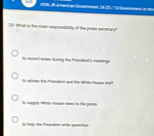 CON .R Amencan Govemmers 24-25/ 11 a ao
211. What is the main responsbility of the press secretary?
to record notes during the President's meetings
to advise the Prescient and the While House staff
to supply Whate House nows to the press
to help the President watte speeches