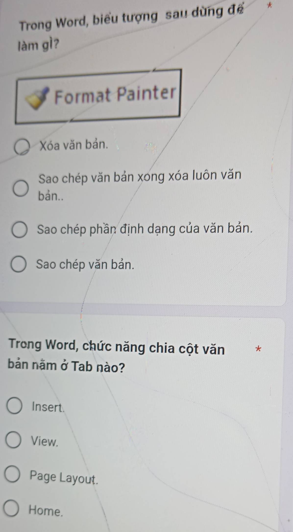 Trong Word, biểu tượng sau dùng đềể *
làm gì?
Format Painter
Xóa văn bản.
Sao chép văn bản xong xóa luôn văn
bản..
Sao chép phần định dạng của văn bản.
Sao chép văn bản.
Trong Word, chức năng chia cột văn
*
bản nằm ở Tab nào?
Insert.
View.
Page Layout.
Home.