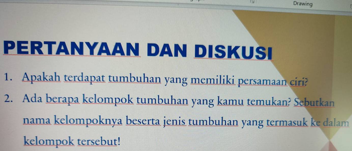 Drawing 

PERTANYAAN DAN DISKUSI 
1. Apakah terdapat tumbuhan yang memiliki persamaan ciri? 
2. Ada berapa kelompok tumbuhan yang kamu temukan? Sebutkan 
nama kelompoknya beserta jenis tumbuhan yang termasuk ke dalam 
kelompok tersebut!